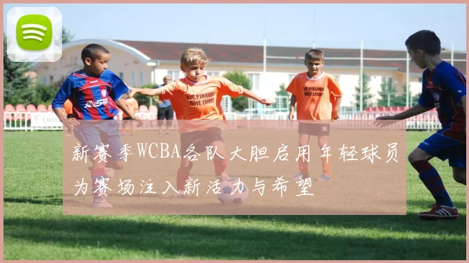 新赛季WCBA各队大胆启用年轻球员为赛场注入新活力与希望