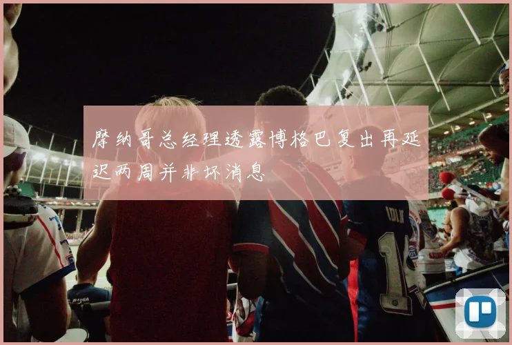 摩纳哥总经理透露博格巴复出再延迟两周并非坏消息