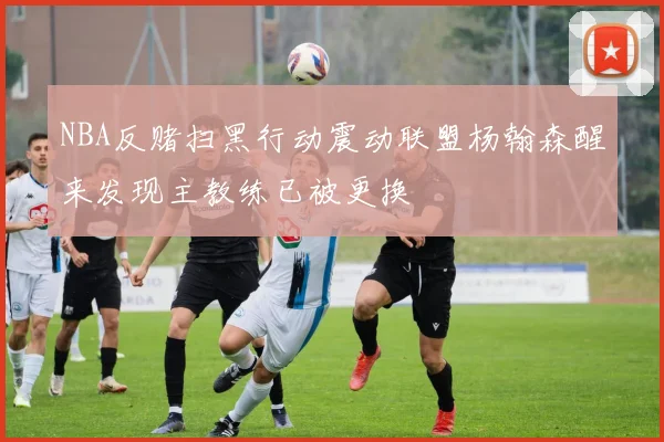NBA反赌扫黑行动震动联盟杨翰森醒来发现主教练已被更换