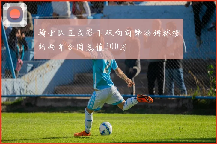 骑士队正式签下双向前锋汤姆林续约两年合同总值300万