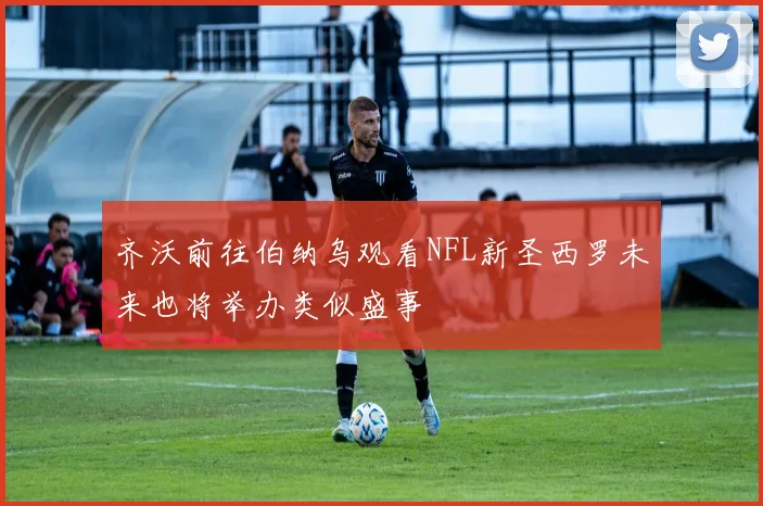 齐沃前往伯纳乌观看NFL新圣西罗未来也将举办类似盛事