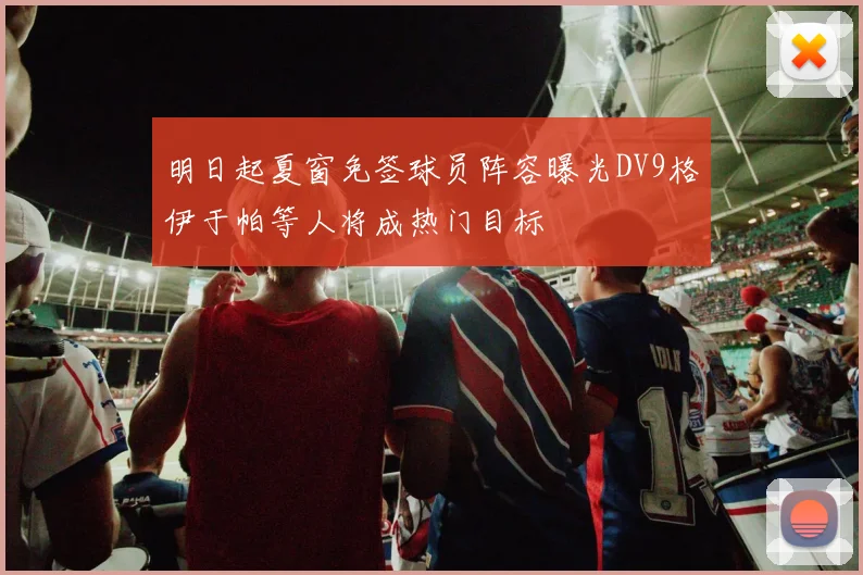 明日起夏窗免签球员阵容曝光DV9格伊于帕等人将成热门目标