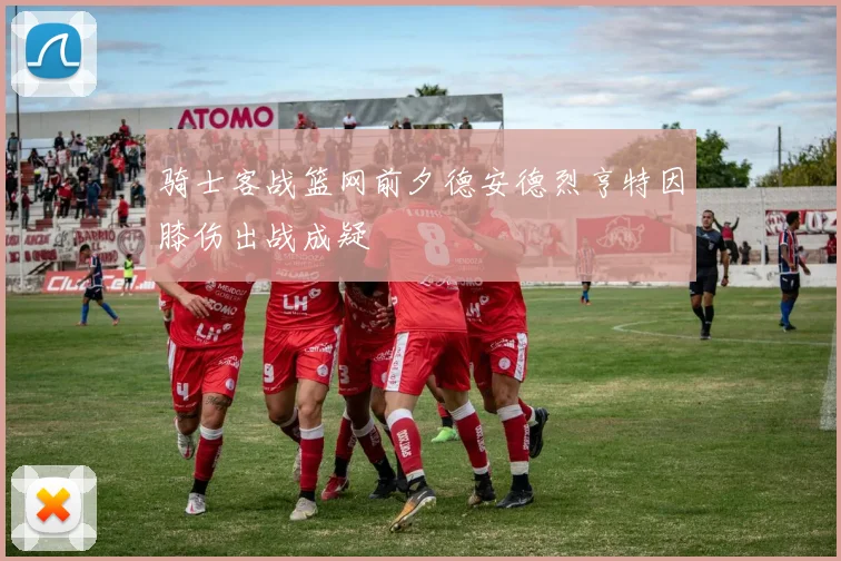 骑士客战篮网前夕德安德烈亨特因膝伤出战成疑