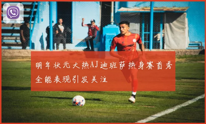 明年状元大热AJ迪班萨热身赛首秀全能表现引发关注