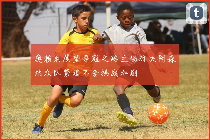 奥赖利展望争冠之路主场对决阿森纳众队紧追不舍挑战加剧