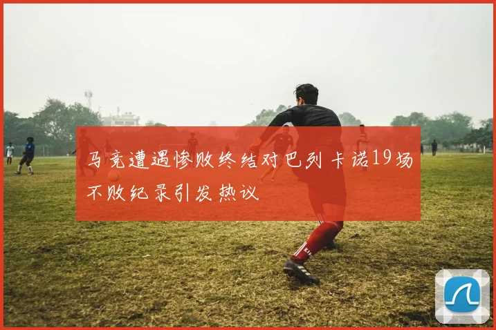 马竞遭遇惨败终结对巴列卡诺19场不败纪录引发热议