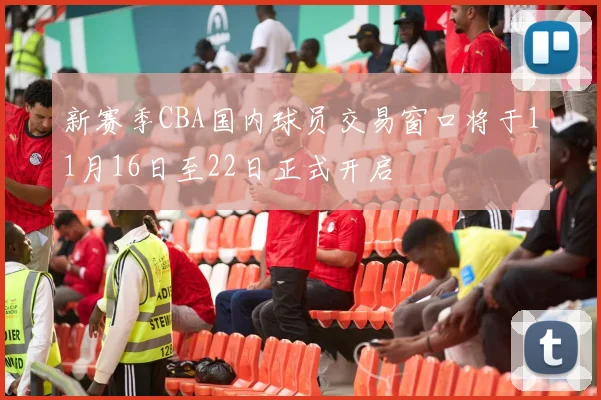 新赛季CBA国内球员交易窗口将于11月16日至22日正式开启