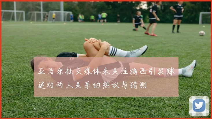 亚马尔社交媒体未关注梅西引发球迷对两人关系的热议与猜测