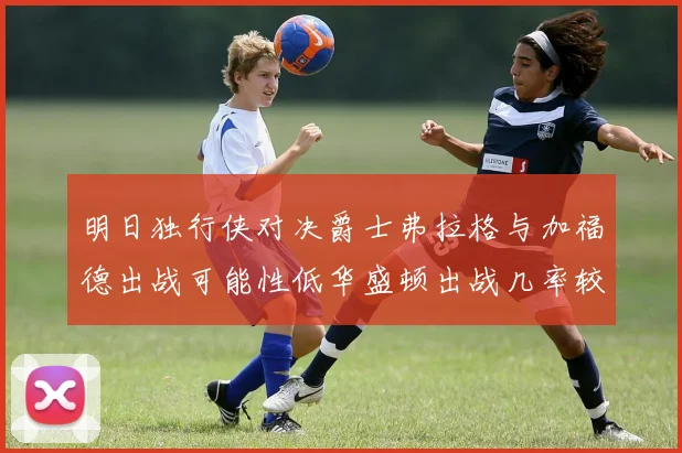 明日独行侠对决爵士弗拉格与加福德出战可能性低华盛顿出战几率较高