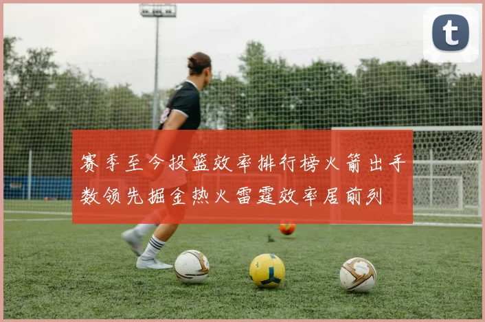 赛季至今投篮效率排行榜火箭出手数领先掘金热火雷霆效率居前列