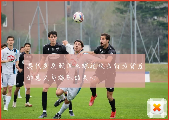 奥代罗质疑国米球迷攻击行为背后的意义与球队的关心