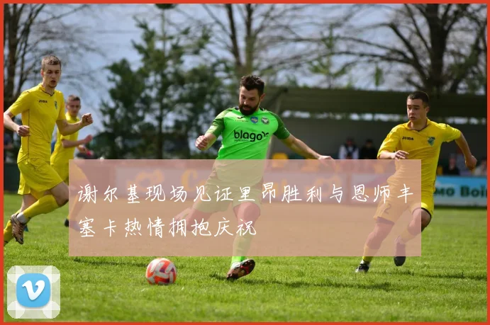 谢尔基现场见证里昂胜利与恩师丰塞卡热情拥抱庆祝