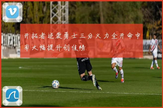 开拓者逆袭勇士三分火力全开命中率大幅提升创佳绩
